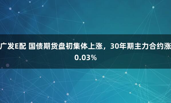 广发E配 国债期货盘初集体上涨，30年期主力合约涨0.03%
