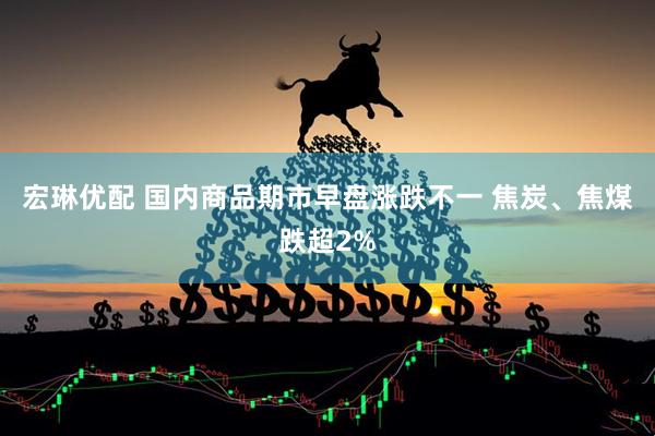 宏琳优配 国内商品期市早盘涨跌不一 焦炭、焦煤跌超2%